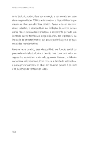 Coleção Cadernos de Políticas Culturais




A via judicial, porém, deve ser a solução a ser tomada em caso
de se negar o Poder Público a sistematizar e disponibilizar larga-
mente as obras em domínio público. Como visto no decorrer
deste trabalho, o desequilíbrio na proteção do acervo dessas
obras não é exclusividade brasileira, é decorrente de todo um
contexto que se formou ao longo dos anos, das legislações, da
indústria do entretenimento, das posturas de titulares e de suas
entidades representativas.

Reverter esse quadro, esse desequilíbrio na função social da
propriedade intelectual, é um desafio que conectará todos os
segmentos envolvidos: sociedade, governo, titulares, entidades
nacionais e internacionais. Com certeza, a tarefa de sistematizar
e proteger efetivamente as obras em domínio público é possível
e só depende da vontade de todos.




164
 