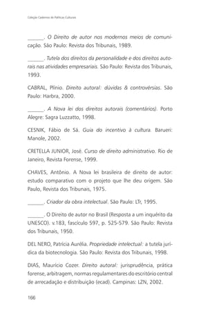 Coleção Cadernos de Políticas Culturais




______. O Direito de autor nos modernos meios de comuni-
cação. São Paulo: Revista dos Tribunais, 1989.

______. Tutela dos direitos da personalidade e dos direitos auto-
rais nas atividades empresariais. São Paulo: Revista dos Tribunais,
1993.

CABRAL, Plínio. Direito autoral: dúvidas & controvérsias. São
Paulo: Harbra, 2000.

______. A Nova lei dos direitos autorais (comentários). Porto
Alegre: Sagra Luzzatto, 1998.

CESNIK, Fábio de Sá. Guia do incentivo à cultura. Barueri:
Manole, 2002.

CRETELLA JUNIOR, José. Curso de direito administrativo. Rio de
Janeiro, Revista Forense, 1999.

CHAVES, Antônio. A Nova lei brasileira de direito de autor:
estudo comparativo com o projeto que lhe deu origem. São
Paulo, Revista dos Tribunais, 1975.

______. Criador da obra intelectual. São Paulo: LTr, 1995.

______. O Direito de autor no Brasil (Resposta a um inquérito da
UNESCO). v.183, fascículo 597, p. 525-579. São Paulo: Revista
dos Tribunais, 1950.

DEL NERO, Patrícia Aurélia. Propriedade intelectual: a tutela jurí-
dica da biotecnologia. São Paulo: Revista dos Tribunais, 1998.

DIAS, Maurício Cozer. Direito autoral: jurisprudência, prática
forense, arbitragem, normas regulamentares do escritório central
de arrecadação e distribuição (ecad). Campinas: LZN, 2002.

166
 