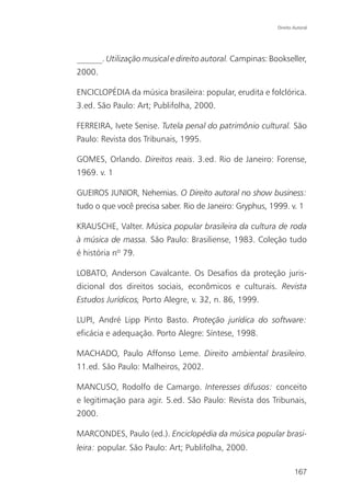 Direito Autoral




______. Utilização musical e direito autoral. Campinas: Bookseller,
2000.

ENCICLOPÉDIA da música brasileira: popular, erudita e folclórica.
3.ed. São Paulo: Art; Publifolha, 2000.

FERREIRA, Ivete Senise. Tutela penal do patrimônio cultural. São
Paulo: Revista dos Tribunais, 1995.

GOMES, Orlando. Direitos reais. 3.ed. Rio de Janeiro: Forense,
1969. v. 1

GUEIROS JUNIOR, Nehemias. O Direito autoral no show business:
tudo o que você precisa saber. Rio de Janeiro: Gryphus, 1999. v. 1

KRAUSCHE, Valter. Música popular brasileira da cultura de roda
à música de massa. São Paulo: Brasiliense, 1983. Coleção tudo
é história nº 79.

LOBATO, Anderson Cavalcante. Os Desafios da proteção juris-
dicional dos direitos sociais, econômicos e culturais. Revista
Estudos Jurídicos, Porto Alegre, v. 32, n. 86, 1999.

LUPI, André Lipp Pinto Basto. Proteção jurídica do software:
eficácia e adequação. Porto Alegre: Síntese, 1998.

MACHADO, Paulo Affonso Leme. Direito ambiental brasileiro.
11.ed. São Paulo: Malheiros, 2002.

MANCUSO, Rodolfo de Camargo. Interesses difusos: conceito
e legitimação para agir. 5.ed. São Paulo: Revista dos Tribunais,
2000.

MARCONDES, Paulo (ed.). Enciclopédia da música popular brasi-
leira: popular. São Paulo: Art; Publifolha, 2000.

                                                                  167
 
