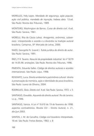 Coleção Cadernos de Políticas Culturais




MEIRELLES, Hely Lopes. Mandado de segurança, ação popular,
ação civil pública, mandado de injunção, habeas data. 13.ed.
São Paulo: Revista dos Tribunais, 1989.

MONTEIRO, Washington de Barros. Curso de direito civil. 4.ed.
São Paulo: Saraiva, 1961.

MORELLI, Rita de Cássia Lahoz. Arrogantes, anônimos, subver-
sivos: interpretando o acordo e a discórdia na tradição autoral
brasileira. Campinas, SP: Mercado de Letras, 2000.

NAZO, Georgette N. (coord.). Tutela jurídica do direito de autor.
São Paulo: Saraiva, 1991.

PAES, P. R. Tavares. Nova lei da propriedade industrial: lei nº 9279
de 14.05.96: anotações. São Paulo: Revista dos Tribunais, 1996.

PIMENTA, Eduardo Salles. Código de direitos autorais e acordos
internacionais. São Paulo: Lejus, 1998.

REISEWITZ, Lucia. Direito ambiental e patrimônio cultural: direito
à preservação da memória, ação e identidade do povo brasileiro.
São Paulo: Juarez de Oliveira, 2004.

RODRIGUES, Silvio. Direito civil. 4.ed. São Paulo: Saraiva, 1972. v. 5

SANTIAGO, Oswaldo. Aquarela do direito autoral. Rio de Janeiro:
s.c.p., 1946.

SANTIAGO, Vaniza. A Lei nº 9.610 de 19 de fevereiro de 1998:
aspectos contraditórios. Revista CEJ – Direito Autoral, n. 21,
abr./jun.2003.

SANTOS, J. M. de Carvalho. Código civil brasileiro interpretado.
10.ed. São Paulo: Freitas Bastos, 1963. v. 8

168
 