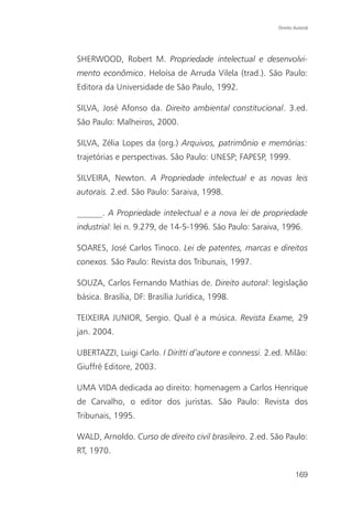 Direito Autoral




SHERWOOD, Robert M. Propriedade intelectual e desenvolvi-
mento econômico. Heloísa de Arruda Vilela (trad.). São Paulo:
Editora da Universidade de São Paulo, 1992.

SILVA, José Afonso da. Direito ambiental constitucional. 3.ed.
São Paulo: Malheiros, 2000.

SILVA, Zélia Lopes da (org.) Arquivos, patrimônio e memórias:
trajetórias e perspectivas. São Paulo: UNESP; FAPESP, 1999.

SILVEIRA, Newton. A Propriedade intelectual e as novas leis
autorais. 2.ed. São Paulo: Saraiva, 1998.

______. A Propriedade intelectual e a nova lei de propriedade
industrial: lei n. 9.279, de 14-5-1996. São Paulo: Saraiva, 1996.

SOARES, José Carlos Tinoco. Lei de patentes, marcas e direitos
conexos. São Paulo: Revista dos Tribunais, 1997.

SOUZA, Carlos Fernando Mathias de. Direito autoral: legislação
básica. Brasília, DF: Brasília Jurídica, 1998.

TEIXEIRA JUNIOR, Sergio. Qual é a música. Revista Exame, 29
jan. 2004.

UBERTAZZI, Luigi Carlo. I Diritti d’autore e connessi. 2.ed. Milão:
Giuffré Editore, 2003.

UMA VIDA dedicada ao direito: homenagem a Carlos Henrique
de Carvalho, o editor dos juristas. São Paulo: Revista dos
Tribunais, 1995.

WALD, Arnoldo. Curso de direito civil brasileiro. 2.ed. São Paulo:
RT, 1970.

                                                                  169
 