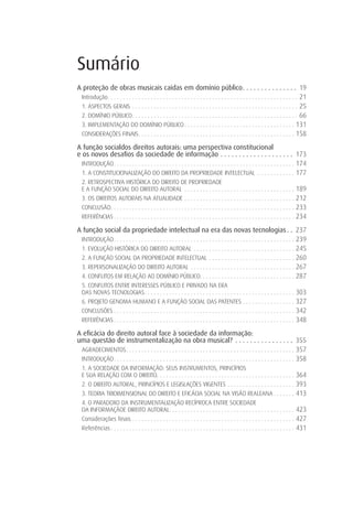 Sumário
A proteção de obras musicais caídas em domínio público . . . . . . . . . . . . . . . 19
 Introdução . . . . . . . . . . . . . . . . . . . . . . . . . . . . . . . . . . . . . . . . . . . . . . . . . . . . . . . . . . . . . . 21
 1. ASPECTOS GERAIS . . . . . . . . . . . . . . . . . . . . . . . . . . . . . . . . . . . . . . . . . . . . . . . . . . . . . . 25
 2. DOMÍNIO PÚBLICO . . . . . . . . . . . . . . . . . . . . . . . . . . . . . . . . . . . . . . . . . . . . . . . . . . . . . . 66
 3. IMPLEMENTAÇÃO DO DOMÍNIO PÚBLICO . . . . . . . . . . . . . . . . . . . . . . . . . . . . . . . . . . . . 131
 CONSIDERAÇÕES FINAIS . . . . . . . . . . . . . . . . . . . . . . . . . . . . . . . . . . . . . . . . . . . . . . . . . . . 158

A função socialdos direitos autorais: uma perspectiva constitucional
e os novos desaﬁos da sociedade de informação . . . . . . . . . . . . . . . . . . . . 173
  INTRODUÇÃO . . . . . . . . . . . . . . . . . . . . . . . . . . . . . . . . . . . . . . . . . . . . . . . . . . . . . . . . . . . 174
  1. A CONSTITUCIONALIZAÇÃO DO DIREITO DA PROPRIEDADE INTELECTUAL . . . . . . . . . . . . 177
  2. RETROSPECTIVA HISTÓRICA DO DIREITO DE PROPRIEDADE
  E A FUNÇÃO SOCIAL DO DIREITO AUTORAL . . . . . . . . . . . . . . . . . . . . . . . . . . . . . . . . . . . .                          189
  3. OS DIREITOS AUTORAIS NA ATUALIDADE . . . . . . . . . . . . . . . . . . . . . . . . . . . . . . . . . . . .                         212
  CONCLUSÃO . . . . . . . . . . . . . . . . . . . . . . . . . . . . . . . . . . . . . . . . . . . . . . . . . . . . . . . . . . . .     233
  REFERÊNCIAS . . . . . . . . . . . . . . . . . . . . . . . . . . . . . . . . . . . . . . . . . . . . . . . . . . . . . . . . . . .     234
A função social da propriedade intelectual na era das novas tecnologias . . 237
 INTRODUÇÃO . . . . . . . . . . . . . . . . . . . . . . . . . . . . . . . . . . . . . . . . . . . . . . . . . . . . . . . . . . . 239
 1. EVOLUÇÃO HISTÓRICA DO DIREITO AUTORAL . . . . . . . . . . . . . . . . . . . . . . . . . . . . . . . . . 245
 2. A FUNÇÃO SOCIAL DA PROPRIEDADE INTELECTUAL . . . . . . . . . . . . . . . . . . . . . . . . . . . . 260
 3. REPERSONALIZAÇÃO DO DIREITO AUTORAL . . . . . . . . . . . . . . . . . . . . . . . . . . . . . . . . . . 267
 4. CONFLITOS EM RELAÇÃO AO DOMÍNIO PÚBLICO. . . . . . . . . . . . . . . . . . . . . . . . . . . . . . . 287
  5. CONFLITOS ENTRE INTERESSES PÚBLICO E PRIVADO NA ERA
  DAS NOVAS TECNOLOGIAS . . . . . . . . . . . . . . . . . . . . . . . . . . . . . . . . . . . . . . . . . . . . . . . . .               303
  6. PROJETO GENOMA HUMANO E A FUNÇÃO SOCIAL DAS PATENTES . . . . . . . . . . . . . . . . .                                             327
  CONCLUSÕES . . . . . . . . . . . . . . . . . . . . . . . . . . . . . . . . . . . . . . . . . . . . . . . . . . . . . . . . . . .      342
  REFERÊNCIAS . . . . . . . . . . . . . . . . . . . . . . . . . . . . . . . . . . . . . . . . . . . . . . . . . . . . . . . . . . .     348
A eﬁcácia do direito autoral face à sociedade da informação:
uma questão de instrumentalização na obra musical? . . . . . . . . . . . . . . . . 355
 AGRADECIMENTOS . . . . . . . . . . . . . . . . . . . . . . . . . . . . . . . . . . . . . . . . . . . . . . . . . . . . . . . 357
 INTRODUÇÃO . . . . . . . . . . . . . . . . . . . . . . . . . . . . . . . . . . . . . . . . . . . . . . . . . . . . . . . . . . . 358
  1. A SOCIEDADE DA INFORMAÇÃO: SEUS INSTRUMENTOS, PRINCÍPIOS
  E SUA RELAÇÃO COM O DIREITO. . . . . . . . . . . . . . . . . . . . . . . . . . . . . . . . . . . . . . . . . . . . .                  364
  2. O DIREITO AUTORAL, PRINCÍPIOS E LEGISLAÇÕES VIGENTES . . . . . . . . . . . . . . . . . . . . . .                                   393
  3. TEORIA TRIDIMENSIONAL DO DIREITO E EFICÁCIA SOCIAL NA VISÃO REALEANA . . . . . . .                                                 413
  4. O PARADOXO DA INSTRUMENTALIZAÇÃO RECÍPROCA ENTRE SOCIEDADE
  DA INFORMAÇÃOE DIREITO AUTORAL. . . . . . . . . . . . . . . . . . . . . . . . . . . . . . . . . . . . . . . . .                       423
  Considerações finais . . . . . . . . . . . . . . . . . . . . . . . . . . . . . . . . . . . . . . . . . . . . . . . . . . . . .        427
  Referências . . . . . . . . . . . . . . . . . . . . . . . . . . . . . . . . . . . . . . . . . . . . . . . . . . . . . . . . . . . .   431
 