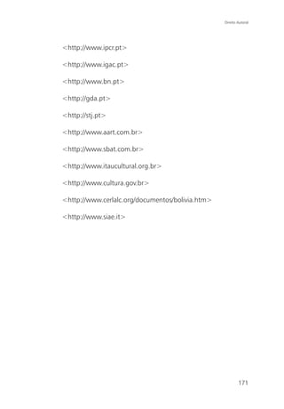 Direito Autoral




<http://www.ipcr.pt>

<http://www.igac.pt>

<http://www.bn.pt>

<http://gda.pt>

<http://stj.pt>

<http://www.aart.com.br>

<http://www.sbat.com.br>

<http://www.itaucultural.org.br>

<http://www.cultura.gov.br>

<http://www.cerlalc.org/documentos/bolivia.htm>

<http://www.siae.it>




                                                          171
 