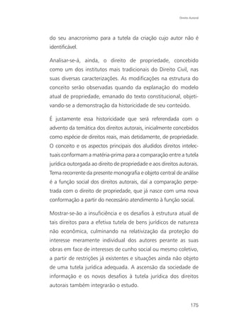 Direito Autoral




do seu anacronismo para a tutela da criação cujo autor não é
identificável.

Analisar-se-á, ainda, o direito de propriedade, concebido
como um dos institutos mais tradicionais do Direito Civil, nas
suas diversas caracterizações. As modificações na estrutura do
conceito serão observadas quando da explanação do modelo
atual de propriedade, emanado do texto constitucional, objeti-
vando-se a demonstração da historicidade de seu conteúdo.

É justamente essa historicidade que será referendada com o
advento da temática dos direitos autorais, inicialmente concebidos
como espécie de direitos reais, mais detidamente, de propriedade.
O conceito e os aspectos principais dos aludidos direitos intelec-
tuais conformam a matéria-prima para a comparação entre a tutela
jurídica outorgada ao direito de propriedade e aos direitos autorais.
Tema recorrente da presente monografia e objeto central de análise
é a função social dos direitos autorais, daí a comparação perpe-
trada com o direito de propriedade, que já nasce com uma nova
conformação a partir do necessário atendimento à função social.

Mostrar-se-ão a insuficiência e os desafios à estrutura atual de
tais direitos para a efetiva tutela de bens jurídicos de natureza
não econômica, culminando na relativização da proteção do
interesse meramente individual dos autores perante as suas
obras em face de interesses de cunho social ou mesmo coletivo,
a partir de restrições já existentes e situações ainda não objeto
de uma tutela jurídica adequada. A ascensão da sociedade de
informação e os novos desafios à tutela jurídica dos direitos
autorais também integrarão o estudo.


                                                                    175
 