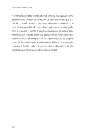 Coleção Cadernos de Políticas Culturais




A ordem seqüencial da monografia não se revela estanque, de forma
a permitir uma unidade de conteúdo. Os três capítulos em que está
dividido o estudo apenas mostram-se indicativos da relevância de
cada tópico na análise do todo. Assim, principia-se a monografia
com a temática referente à constitucionalização da propriedade
intelectual, em seguida, passa-se à abordagem da historicidade dos
direitos autorais em comparação ao clássico instituto da proprie-
dade. Por fim, analisam-se a ascensão da sociedade de informação
e os novos desafios dela emergentes, não se olvidando a função
social da propriedade como elemento primordial.




176
 