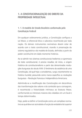 Direito Autoral




1. A CONSTITUCIONALIZAÇÃO DO DIREITO DA
PROPRIEDADE INTELECTUAL



1. 1. O modelo de Estado Brasileiro conformado pela
Constituição Federal

Em qualquer ordenamento jurídico, a Constituição configura a
Lei Maior, o referencial ético e valorativo reconhecido por toda
nação. Os demais instrumentos normativos devem estar de
acordo com o texto constitucional, visando à preservação do
sistema regulatório e do modelo de Estado, definidos a partir do
poder constituinte em dado momento histórico.

Ao se admitir nos sistemas constitucionais hodiernos a supremacia
do texto constitucional, é preciso ressaltar, de início, a origem
histórica do constitucionalismo a partir das denominadas revolu-
ções burguesas do século XVIII. O fenômeno da existência de uma
Constituição, tal qual hoje a concebemos, surgiu recentemente na
história mundial, possuindo como marco específico as revoluções
burguesas – Revolução Francesa e Independência Americana.

Admitindo-se a modificação das Constituições em decorrência
das transformação dos valores e do conteúdo que a consagram,
é reconhecida a historicidade intrínseca ao Estatuto Maior,
conformando os interesses maiores dos cidadãos em um local e
tempo determinados.

Hoje, pode-se definir a Constituição como um complexo norma-
tivo ao qual deve ser assinalada a função da verdadeira lei superior


                                                                   177
 