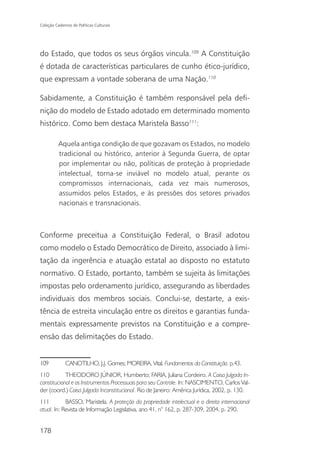 Coleção Cadernos de Políticas Culturais




do Estado, que todos os seus órgãos vincula.109 A Constituição
é dotada de características particulares de cunho ético-jurídico,
que expressam a vontade soberana de uma Nação.110

Sabidamente, a Constituição é também responsável pela defi-
nição do modelo de Estado adotado em determinado momento
histórico. Como bem destaca Maristela Basso111:

          Aquela antiga condição de que gozavam os Estados, no modelo
          tradicional ou histórico, anterior à Segunda Guerra, de optar
          por implementar ou não, políticas de proteção à propriedade
          intelectual, torna-se inviável no modelo atual, perante os
          compromissos internacionais, cada vez mais numerosos,
          assumidos pelos Estados, e às pressões dos setores privados
          nacionais e transnacionais.



Conforme preceitua a Constituição Federal, o Brasil adotou
como modelo o Estado Democrático de Direito, associado à limi-
tação da ingerência e atuação estatal ao disposto no estatuto
normativo. O Estado, portanto, também se sujeita às limitações
impostas pelo ordenamento jurídico, assegurando as liberdades
individuais dos membros sociais. Conclui-se, destarte, a exis-
tência de estreita vinculação entre os direitos e garantias funda-
mentais expressamente previstos na Constituição e a compre-
ensão das delimitações do Estado.


109           CANOTILHO, J.J. Gomes; MOREIRA, Vital. Fundamentos da Constituição. p.43.
110         THEODORO JÚNIOR, Humberto; FARIA, Juliana Cordeiro. A Coisa Julgada In-
constitucional e os Instrumentos Processuais para seu Controle. In: NASCIMENTO, Carlos Val-
der (coord.) Coisa Julgada Inconstitucional. Rio de Janeiro: América Jurídica, 2002, p. 130.
111         BASSO, Maristela. A proteção da propriedade intelectual e o direito internacional
atual. In: Revista de Informação Legislativa, ano 41, n° 162, p. 287-309, 2004. p. 290.


178
 