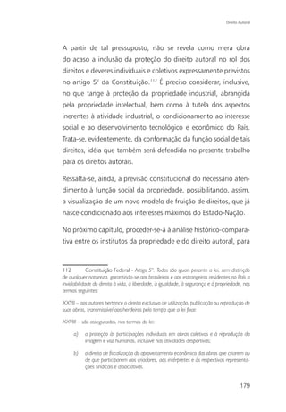 Direito Autoral




A partir de tal pressuposto, não se revela como mera obra
do acaso a inclusão da proteção do direito autoral no rol dos
direitos e deveres individuais e coletivos expressamente previstos
no artigo 5° da Constituição.112 É preciso considerar, inclusive,
no que tange à proteção da propriedade industrial, abrangida
pela propriedade intelectual, bem como à tutela dos aspectos
inerentes à atividade industrial, o condicionamento ao interesse
social e ao desenvolvimento tecnológico e econômico do País.
Trata-se, evidentemente, da conformação da função social de tais
direitos, idéia que também será defendida no presente trabalho
para os direitos autorais.

Ressalta-se, ainda, a previsão constitucional do necessário aten-
dimento à função social da propriedade, possibilitando, assim,
a visualização de um novo modelo de fruição de direitos, que já
nasce condicionado aos interesses máximos do Estado-Nação.

No próximo capítulo, proceder-se-á à análise histórico-compara-
tiva entre os institutos da propriedade e do direito autoral, para



112          Constituição Federal - Artigo 5°. Todos são iguais perante a lei, sem distinção
de qualquer natureza, garantindo-se aos brasileiros e aos estrangeiros residentes no País a
inviolabilidade do direito à vida, à liberdade, à igualdade, à segurança e à propriedade, nos
termos seguintes:

XXVII – aos autores pertence o direito exclusivo de utilização, publicação ou reprodução de
suas obras, transmissível aos herdeiros pelo tempo que a lei fixar.

XXVIII – são assegurados, nos termos da lei:

     a)    a proteção às participações individuais em obras coletivas e à reprodução da
           imagem e voz humanas, inclusive nas atividades desportivas;

     b)    o direito de fiscalização do aproveitamento econômico das obras que criarem ou
           de que participarem aos criadores, aos intérpretes e às respectivas representa-
           ções sindicais e associativas.


                                                                                         179
 