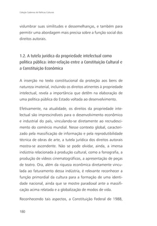 Coleção Cadernos de Políticas Culturais




vislumbrar suas similitudes e dessemelhanças, e também para
permitir uma abordagem mais precisa sobre a função social dos
direitos autorais.



1.2. A tutela jurídica da propriedade intelectual como
política pública: inter-relação entre a Constituição Cultural e
a Constituição Econômica

A inserção no texto constitucional da proteção aos bens de
natureza imaterial, incluindo os direitos atinentes à propriedade
intelectual, revela a importância que detêm na elaboração de
uma política pública do Estado voltada ao desenvolvimento.

Efetivamente, na atualidade, os direitos da propriedade inte-
lectual são imprescindíveis para o desenvolvimento econômico
e industrial do país, vinculando-se diretamente ao recrudesci-
mento do comércio mundial. Nesse contexto global, caracteri-
zado pela massificação de informação e pela reprodutibilidade
técnica de obras de arte, a tutela jurídica dos direitos autorais
mostra-se ascendente. Não se pode olvidar, ainda, a imensa
indústria relacionada à produção cultural, como a fonografia, a
produção de vídeos cinematográficos, a apresentação de peças
de teatro. Ora, além da riqueza econômica diretamente vincu-
lada ao faturamento dessa indústria, é relevante reconhecer a
função primordial da cultura para a formação de uma identi-
dade nacional, ainda que se mostre paradoxal ante a massifi-
cação acima relatada e a globalização de modos de vida.

Reconhecendo tais aspectos, a Constituição Federal de 1988,


180
 