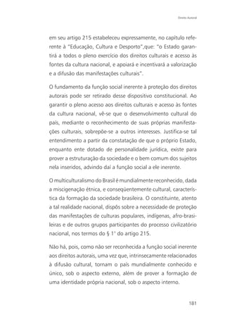 Direito Autoral




em seu artigo 215 estabeleceu expressamente, no capítulo refe-
rente à “Educação, Cultura e Desporto”,que: “o Estado garan-
tirá a todos o pleno exercício dos direitos culturais e acesso às
fontes da cultura nacional, e apoiará e incentivará a valorização
e a difusão das manifestações culturais”.

O fundamento da função social inerente à proteção dos direitos
autorais pode ser retirado desse dispositivo constitucional. Ao
garantir o pleno acesso aos direitos culturais e acesso às fontes
da cultura nacional, vê-se que o desenvolvimento cultural do
país, mediante o reconhecimento de suas próprias manifesta-
ções culturais, sobrepõe-se a outros interesses. Justifica-se tal
entendimento a partir da constatação de que o próprio Estado,
enquanto ente dotado de personalidade jurídica, existe para
prover a estruturação da sociedade e o bem comum dos sujeitos
nela inseridos, advindo daí a função social a ele inerente.

O multiculturalismo do Brasil é mundialmente reconhecido, dada
a miscigenação étnica, e conseqüentemente cultural, caracterís-
tica da formação da sociedade brasileira. O constituinte, atento
a tal realidade nacional, dispôs sobre a necessidade de proteção
das manifestações de culturas populares, indígenas, afro-brasi-
leiras e de outros grupos participantes do processo civilizatório
nacional, nos termos do § 1° do artigo 215.

Não há, pois, como não ser reconhecida a função social inerente
aos direitos autorais, uma vez que, intrinsecamente relacionados
à difusão cultural, tornam o país mundialmente conhecido e
único, sob o aspecto externo, além de prover a formação de
uma identidade própria nacional, sob o aspecto interno.


                                                                 181
 