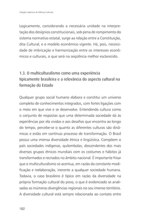 Coleção Cadernos de Políticas Culturais




Logicamente, considerando a necessária unidade na interpre-
tação dos desígnios constitucionais, sob pena de rompimento do
sistema normativo estatal, surge aa relação entre a Constituição,
dita Cultural, e o modelo econômico vigente. Há, pois, necessi-
dade de imbricação e harmonização entre os interesses econô-
micos e culturais, o que será na seqüência melhor esclarecido.



1.3. O multiculturalismo como uma experiência
tipicamente brasileira e a relevância do aspecto cultural na
formação do Estado

Qualquer grupo social humano elabora e constitui um universo
completo de conhecimentos integrados, com fortes ligações com
o meio em que vive e se desenvolve. Entendendo cultura como
o conjunto de respostas que uma determinada sociedade dá às
experiências por ela vividas e aos desafios que encontra ao longo
do tempo, percebe-se o quanto as diferentes culturas são dinâ-
micas e estão em contínuo processo de transformação. O Brasil
possui uma imensa diversidade étnica e lingüística. Compõem o
país sociedades indígenas, quilombolas, descendentes dos mais
diversos grupos étnicos mundiais com os costumes e hábitos já
transformados e recriados no âmbito nacional. É importante frisar
que o multiculturalismo se acentua, em razão da constante modi-
ficação e reelaboração, inerente a qualquer sociedade humana.
Todavia, o caso brasileiro é típico em razão da diversidade na
própria formação cultural do povo, o que é evidenciado se anali-
sadas as inúmeras divergências regionais no seu imenso território.
A diversidade cultural está sempre relacionada ao contato entre


182
 