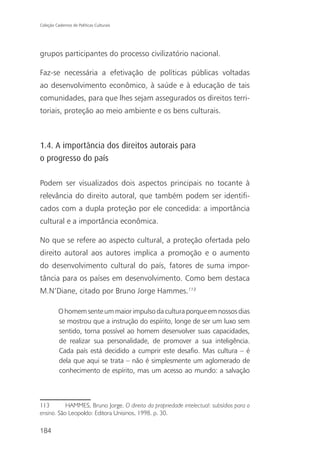 Coleção Cadernos de Políticas Culturais




grupos participantes do processo civilizatório nacional.

Faz-se necessária a efetivação de políticas públicas voltadas
ao desenvolvimento econômico, à saúde e à educação de tais
comunidades, para que lhes sejam assegurados os direitos terri-
toriais, proteção ao meio ambiente e os bens culturais.



1.4. A importância dos direitos autorais para
o progresso do país

Podem ser visualizados dois aspectos principais no tocante à
relevância do direito autoral, que também podem ser identifi-
cados com a dupla proteção por ele concedida: a importância
cultural e a importância econômica.

No que se refere ao aspecto cultural, a proteção ofertada pelo
direito autoral aos autores implica a promoção e o aumento
do desenvolvimento cultural do país, fatores de suma impor-
tância para os países em desenvolvimento. Como bem destaca
M.N’Diane, citado por Bruno Jorge Hammes.113

          O homem sente um maior impulso da cultura porque em nossos dias
          se mostrou que a instrução do espírito, longe de ser um luxo sem
          sentido, torna possível ao homem desenvolver suas capacidades,
          de realizar sua personalidade, de promover a sua inteligência.
          Cada país está decidido a cumprir este desafio. Mas cultura – é
          dela que aqui se trata – não é simplesmente um aglomerado de
          conhecimento de espírito, mas um acesso ao mundo: a salvação



113        HAMMES, Bruno Jorge. O direito da propriedade intelectual: subsídios para o
ensino. São Leopoldo: Editora Unisinos, 1998. p. 30.

184
 