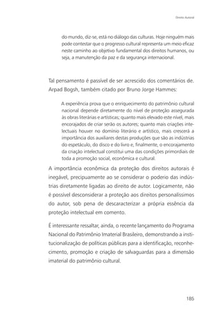 Direito Autoral




      do mundo, diz-se, está no diálogo das culturas. Hoje ninguém mais
      pode contestar que o progresso cultural representa um meio eficaz
      neste caminho ao objetivo fundamental dos direitos humanos, ou
      seja, a manutenção da paz e da segurança internacional.



Tal pensamento é passível de ser acrescido dos comentários de.
Arpad Bogsh, também citado por Bruno Jorge Hammes:

     A experiência prova que o enriquecimento do patrimônio cultural
     nacional depende diretamente do nível de proteção assegurada
     às obras literárias e artísticas; quanto mais elevado este nível, mais
     encorajados de criar serão os autores; quanto mais criações inte-
     lectuais houver no domínio literário e artístico, mais crescerá a
     importância dos auxiliares destas produções que são as indústrias
     do espetáculo, do disco e do livro e, finalmente, o encorajamento
     da criação intelectual constitui uma das condições primordiais de
     toda a promoção social, econômica e cultural.

A importância econômica da proteção dos direitos autorais é
inegável, precipuamente ao se considerar o poderio das indús-
trias diretamente ligadas ao direito de autor. Logicamente, não
é possível desconsiderar a proteção aos direitos personalíssimos
do autor, sob pena de descaracterizar a própria essência da
proteção intelectual em comento.

É interessante ressaltar, ainda, o recente lançamento do Programa
Nacional do Patrimônio Imaterial Brasileiro, demonstrando a insti-
tucionalização de políticas públicas para a identificação, reconhe-
cimento, promoção e criação de salvaguardas para a dimensão
imaterial do patrimônio cultural.




                                                                         185
 