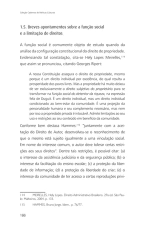 Coleção Cadernos de Políticas Culturais




1.5. Breves apontamentos sobre a função social
e a limitação de direitos

A função social é comumente objeto de estudo quando da
análise da configuração constitucional do direito de propriedade.
Evidenciando tal constatação, cita-se Hely Lopes Meirelles,114
que assim se pronunciou, citando Georges Ripert:

          A nossa Constituição assegura o direito de propriedade, mesmo
          porque é um direito individual por excelência, do qual resulta a
          prosperidade dos povos livres. Mas a propriedade há muito deixou
          de ser exclusivamente o direito subjetivo do proprietário para se
          transformar na função social do detentor da riqueza, na expressão
          feliz de Duguit. É um direito individual, mas um direito individual
          condicionado ao bem-estar da comunidade. È uma projeção da
          personalidade humana e seu complemento necessário, mas nem
          por isso a propriedade privada é intocável. Admite limitações ao seu
          uso e restrições ao seu conteúdo em benefício da comunidade.

Conforme bem destaca Hammes:115 “juntamente com a acei-
tação do Direito de Autor, desenvolveu-se o reconhecimento de
que o mesmo está sujeito igualmente a uma vinculação social.
Em nome do interesse comum, o autor deve tolerar certas restri-
ções aos seus direitos”. Dentre tais restrições, é possível citar: (a)
o interesse da assistência judiciária e da segurança pública; (b) o
interesse da facilitação do ensino escolar; (c) a proteção da liber-
dade de informação; (d) a proteção da liberdade do criar; (e) o
interesse da comunidade de ter acesso a certas reproduções privi-



114        MEIRELLES, Hely Lopes. Direito Administrativo Brasileiro. 29a ed. São Pau-
lo: Malheiros, 2004, p. 133.
115           HAMMES, Bruno Jorge. Idem.. p. 76/77.


186
 