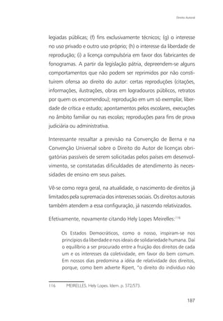 Direito Autoral




legiadas públicas; (f) fins exclusivamente técnicos; (g) o interesse
no uso privado e outro uso próprio; (h) o interesse da liberdade de
reprodução; (i) a licença compulsória em favor dos fabricantes de
fonogramas. A partir da legislação pátria, depreendem-se alguns
comportamentos que não podem ser reprimidos por não consti-
tuírem ofensa ao direito do autor: certas reproduções (citações,
informações, ilustrações, obras em logradouros públicos, retratos
por quem os encomendou); reprodução em um só exemplar, liber-
dade de crítica e estudo; apontamentos pelos escolares, execuções
no âmbito familiar ou nas escolas; reproduções para fins de prova
judiciária ou administrativa.

Interessante ressaltar a previsão na Convenção de Berna e na
Convenção Universal sobre o Direito do Autor de licenças obri-
gatórias passíveis de serem solicitadas pelos países em desenvol-
vimento, se constatadas dificuldades de atendimento às neces-
sidades de ensino em seus países.

Vê-se como regra geral, na atualidade, o nascimento de direitos já
limitados pela supremacia dos interesses sociais. Os direitos autorais
também atendem a essa configuração, já nascendo relativizados.

Efetivamente, novamente citando Hely Lopes Meirelles:116

      Os Estados Democráticos, como o nosso, inspiram-se nos
      princípios da liberdade e nos ideais de solidariedade humana. Daí
      o equilíbrio a ser procurado entre a fruição dos direitos de cada
      um e os interesses da coletividade, em favor do bem comum.
      Em nossos dias predomina a idéia de relatividade dos direitos,
      porque, como bem adverte Ripert, “o direito do indivíduo não


116     MEIRELLES, Hely Lopes. Idem. p. 572/573.


                                                                      187
 