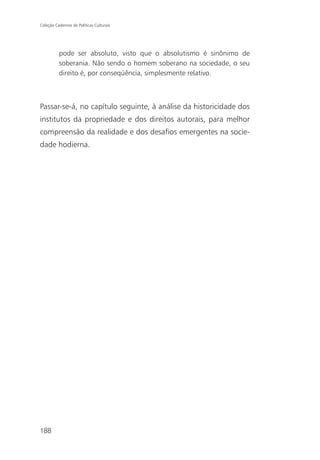 Coleção Cadernos de Políticas Culturais




          pode ser absoluto, visto que o absolutismo é sinônimo de
          soberania. Não sendo o homem soberano na sociedade, o seu
          direito é, por conseqüência, simplesmente relativo.



Passar-se-á, no capítulo seguinte, à análise da historicidade dos
institutos da propriedade e dos direitos autorais, para melhor
compreensão da realidade e dos desafios emergentes na socie-
dade hodierna.




188
 