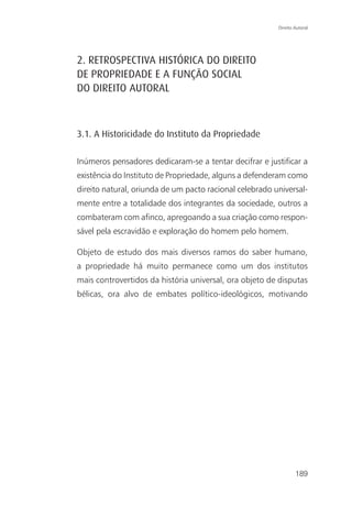 Direito Autoral




2. RETROSPECTIVA HISTÓRICA DO DIREITO
DE PROPRIEDADE E A FUNÇÃO SOCIAL
DO DIREITO AUTORAL



3.1. A Historicidade do Instituto da Propriedade

Inúmeros pensadores dedicaram-se a tentar decifrar e justificar a
existência do Instituto de Propriedade, alguns a defenderam como
direito natural, oriunda de um pacto racional celebrado universal-
mente entre a totalidade dos integrantes da sociedade, outros a
combateram com afinco, apregoando a sua criação como respon-
sável pela escravidão e exploração do homem pelo homem.

Objeto de estudo dos mais diversos ramos do saber humano,
a propriedade há muito permanece como um dos institutos
mais controvertidos da história universal, ora objeto de disputas
bélicas, ora alvo de embates político-ideológicos, motivando




                                                                 189
 