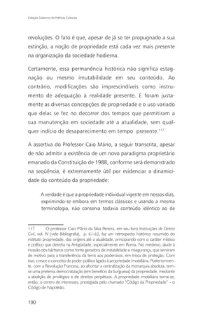 Coleção Cadernos de Políticas Culturais




revoluções. O fato é que, apesar de já se ter propugnado a sua
extinção, a noção de propriedade está cada vez mais presente
na organização da sociedade hodierna.

Certamente, essa permanência histórica não significa estag-
nação ou mesmo imutabilidade em seu conteúdo. Ao
contrário, modificações são imprescindíveis como instru-
mento de adequação à realidade presente. E foram justa-
mente as diversas concepções de propriedade e o uso variado
que delas se fez no decorrer dos tempos que permitiram a
sua manutenção em sociedade até a atualidade, sem qual-
quer indício de desaparecimento em tempo presente.117

A assertiva do Professor Caio Mário, a seguir transcrita, apesar
de não admitir a existência de um novo paradigma proprietário
emanado da Constituição de 1988, conforme será demonstrado
na seqüência, é extremamente útil por evidenciar a dinamici-
dade do conteúdo da propriedade:

          A verdade é que a propriedade individual vigente em nossos dias,
          exprimindo-se embora em termos clássicos e usando a mesma
          terminologia, não conserva todavia conteúdo idêntico ao de



117          O professor Caio Mário da Silva Pereira, em seu livro Instituições de Direito
Civil, vol. IV (vide Bibliografia), p. 61-62, faz um retrospecto histórico resumido do
instituto propriedade, das origens até a atualidade, principiando com o caráter místico
e político que detinha na Antigüidade, especialmente em Roma. No medievo, alude à
invasão dos bárbaros como fonte geradora de instabilidade e insegurança, que serviram
de motivo para a transferência da terra aos poderosos, em troca de proteção. Com
isso, cresce o conceito de poder político ligado à propriedade imobiliária. Posteriormen-
te, com a Revolução Francesa, ao afrontar a centralização da monarquia absoluta, tem-
se uma pretensa democratização (em benefício da burguesia) da propriedade, mediante
a abolição de privilégios e de direitos perpétuos. A propriedade imobiliária torna-se,
então, o centro de interesses, prestigiada pelo chamado “Código da Propriedade” – o
Código de Napoleão.


190
 