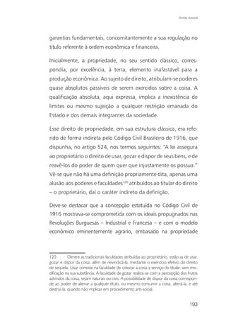 Direito Autoral




garantias fundamentais, concomitantemente a sua regulação no
título referente à ordem econômica e financeira.

Inicialmente, a propriedade, no seu sentido clássico, corres-
pondia, por excelência, à terra, elemento inafastável para a
produção econômica. Ao sujeito de direito, atribuíam-se poderes
quase absolutos passíveis de serem exercidos sobre a coisa. A
qualificação absoluta, aqui expressa, implica a inexistência de
limites ou mesmo sujeição a qualquer restrição emanada do
Estado e dos demais integrantes da sociedade.

Esse direito de propriedade, em sua estrutura clássica, era refe-
rido de forma indireta pelo Código Civil Brasileiro de 1916, que
dispunha, no artigo 524, nos termos seguintes: “A lei assegura
ao proprietário o direito de usar, gozar e dispor de seus bens, e de
reavê-los do poder de quem quer que injustamente os possua.”
Vê-se que não há uma definição propriamente dita, apenas uma
alusão aos poderes e faculdades120 atribuídos ao titular do direito
– o proprietário, daí o caráter indireto da definição.

Deve-se destacar que a concepção estatuída no Código Civil de
1916 mostrava-se comprometida com os ideais propugnados nas
Revoluções Burguesas – Industrial e Francesa – e com o modelo
econômico eminentemente agrário, embasado na propriedade



120         Dentre as tradicionais faculdades atribuídas ao proprietário, estão as de usar,
gozar e dispor da coisa, além de reivindicá-la, mediante o exercício efetivo do direito
de seqüela. Usar consiste na faculdade de colocar a coisa a serviço do titular, sem mo-
dificação na sua substância. A faculdade de gozar realiza-se com a percepção dos frutos
advindos da coisa, sejam naturais ou civis. A possibilidade de dispor da coisa correspon-
de ao poder de alienar a qualquer título, ou mesmo consumir a coisa, alterá-la, e até
destruí-la, quando não implicar em procedimento anti-social.


                                                                                       193
 