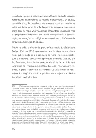 Coleção Cadernos de Políticas Culturais




imobiliária, vigente no país nas primeiras décadas do século passado.
Portanto, era extemporânea do modelo intervencionista de Estado,
do solidarismo, da prevalência do interesse social em relação ao
individual, bem como da volátil economia financeira, que estatui
como bens de maior valor não mais a propriedade imobiliária, mas
a “propriedade” intelectual em setores emergentes121, a comuni-
cação, as inovações tecnológicas, destacando-se o fenômeno da
despatrimonialização de riquezas.

Nesse sentido, o direito de propriedade então tutelado pelo
Código Civil de 1916 apresentava características quase abso-
lutas, submetendo-se o proprietário ao menor número de restri-
ções e limitações, devidamente previstas, de modo taxativo, em
lei. Priorizava, indubitavelmente, o atendimento ao interesse
individual do homem-proprietário burguês, conclamando-se,
ainda, a plena autonomia da vontade (voluntarismo) na reali-
zação dos negócios jurídicos passíveis de ensejarem a ulterior
transferência do domínio.


121         Os setores emergentes na economia e ciência correspondem aos avanços
do conhecimento e da técnica no âmbito da Biotecnologia, Fármacos e Informática.
Quanto à biotecnologia, o debate acerca dos produtos transgênicos na agricultura, bem
como o patenteamento de seres vivos (microorganismos), geneticamente alterados,
admitido em diversos países, inclusive o Brasil, além da ameaça de clonagem humana e
das descobertas relativas ao seqüenciamento genético contido no DNA, tornam o tema
uma presença constante em noticiários e fóruns de discussões. A proteção da proprie-
dade intelectual dos fármacos constitui interesse de grandes laboratórios, tendo em vista
a possibilidade de patenteamento se presentes os requisitos da novidade e aplicabilidade
industrial, e conseqüentemente o pagamento de royalties, acrescidos do fato de o con-
sumo desse tipo de bens ser inelástico, ou seja, praticamente não oscila, mesmo diante
da elevação de preços, pois são indispensáveis à manutenção da vida, à própria existência
humana. No tocante à informática, observa-se a sua incorporação aos meios econômicos
e relacionamentos interpessoais, tendo na rede mundial de computadores (Internet) e na
infinita possibilidade de atuações as mais recentes novidades. Sobre essa matéria, deve-se
destacar a obra de Marcelo Dias Varella. (VARELLA, Marcelo Dias. Propriedade Intelectual
de Setores Emergentes: biotecnologia, fármacos e informática. São Paulo: Atlas, 1996).


194
 