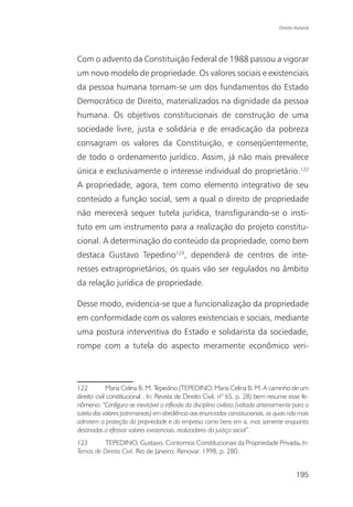 Direito Autoral




Com o advento da Constituição Federal de 1988 passou a vigorar
um novo modelo de propriedade. Os valores sociais e existenciais
da pessoa humana tornam-se um dos fundamentos do Estado
Democrático de Direito, materializados na dignidade da pessoa
humana. Os objetivos constitucionais de construção de uma
sociedade livre, justa e solidária e de erradicação da pobreza
consagram os valores da Constituição, e conseqüentemente,
de todo o ordenamento jurídico. Assim, já não mais prevalece
única e exclusivamente o interesse individual do proprietário.122
A propriedade, agora, tem como elemento integrativo de seu
conteúdo a função social, sem a qual o direito de propriedade
não merecerá sequer tutela jurídica, transfigurando-se o insti-
tuto em um instrumento para a realização do projeto constitu-
cional. A determinação do conteúdo da propriedade, como bem
destaca Gustavo Tepedino123, dependerá de centros de inte-
resses extraproprietários, os quais vão ser regulados no âmbito
da relação jurídica de propriedade.

Desse modo, evidencia-se que a funcionalização da propriedade
em conformidade com os valores existenciais e sociais, mediante
uma postura interventiva do Estado e solidarista da sociedade,
rompe com a tutela do aspecto meramente econômico veri-



122          Maria Celina B. M. Tepedino (TEPEDINO, Maria Celina B. M. A caminho de um
direito civil constitucional . In: Revista de Direito Civil, nº 65, p. 28) bem resume esse fe-
nômeno: “Configura-se inevitável a inflexão da disciplina civilista (voltada anteriormente para a
tutela dos valores patrimoniais) em obediência aos enunciados constitucionais, os quais não mais
admitem a proteção da propriedade e da empresa como bens em si, mas somente enquanto
destinados a efetivar valores existenciais, realizadores da justiça social”.
123      TEPEDINO, Gustavo. Contornos Constitucionais da Propriedade Privada. In:
Temas de Direito Civil. Rio de Janeiro: Renovar, 1998, p. 280.


                                                                                            195
 