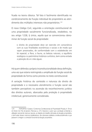 Coleção Cadernos de Políticas Culturais




ficada na teoria clássica. Tal fato é facilmente identificado no
condicionamento da fruição individual do proprietário ao aten-
dimento dos múltiplos interesses não proprietários.124

O novo Código Civil, seguindo a orientação constitucional de
uma propriedade socialmente funcionalizada, estabelece, no
seu artigo 1228, § único, aquilo que se convencionou deno-
minar de função social da propriedade:

          o direito de propriedade deve ser exercido em consonância
          com as suas finalidades econômicas e sociais e de modo que
          sejam preservados, de conformidade com o estabelecido em
          lei especial, a flora, a fauna, as belezas naturais, o equilíbrio
          ecológico e o patrimônio histórico e artístico, bem como evitada
          a poluição do ar e das águas.



Há quem defenda a própria inconstitucionalidade dessa definição,
uma vez que estaria restringindo a amplitude da função social da
propriedade da forma como prevista no texto constitucional.

A variação histórica do conteúdo e natureza do direito de
propriedade e o necessário atendimento à função social são
também perceptíveis na ascensão do reconhecimento jurídico
dos direitos autorais, abarcados pela proteção à propriedade
intelectual, genericamente considerada.




124          TEPEDINO. Gustavo. Contornos Constitucionais da Propriedade Privada. In: Temas
de Direito Civil. Rio de Janeiro: Renovar, p. 272. Assevera o autor que a proteção ambiental, a
utilização racional de reservas naturais, as relações de trabalho derivadas da situação proprietária,
o bem-estar desses mesmos trabalhadores, são interesses tutelados constitucionalmente e que
passaram a integrar o conteúdo funcional da situação proprietária.


196
 