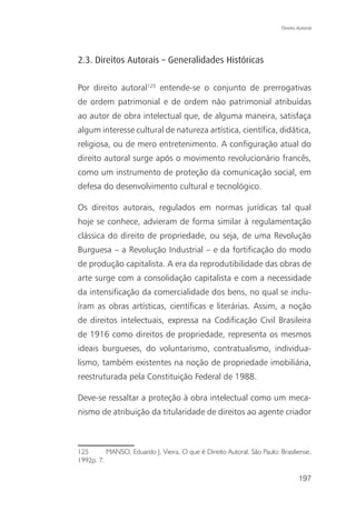 Direito Autoral




2.3. Direitos Autorais – Generalidades Históricas

Por direito autoral125 entende-se o conjunto de prerrogativas
de ordem patrimonial e de ordem não patrimonial atribuídas
ao autor de obra intelectual que, de alguma maneira, satisfaça
algum interesse cultural de natureza artística, científica, didática,
religiosa, ou de mero entretenimento. A configuração atual do
direito autoral surge após o movimento revolucionário francês,
como um instrumento de proteção da comunicação social, em
defesa do desenvolvimento cultural e tecnológico.

Os direitos autorais, regulados em normas jurídicas tal qual
hoje se conhece, advieram de forma similar à regulamentação
clássica do direito de propriedade, ou seja, de uma Revolução
Burguesa – a Revolução Industrial – e da fortificação do modo
de produção capitalista. A era da reprodutibilidade das obras de
arte surge com a consolidação capitalista e com a necessidade
da intensificação da comercialidade dos bens, no qual se inclu-
íram as obras artísticas, científicas e literárias. Assim, a noção
de direitos intelectuais, expressa na Codificação Civil Brasileira
de 1916 como direitos de propriedade, representa os mesmos
ideais burgueses, do voluntarismo, contratualismo, individua-
lismo, também existentes na noção de propriedade imobiliária,
reestruturada pela Constituição Federal de 1988.

Deve-se ressaltar a proteção à obra intelectual como um meca-
nismo de atribuição da titularidade de direitos ao agente criador



125       MANSO, Eduardo J. Vieira. O que é Direito Autoral. São Paulo: Brasiliense,
1992p. 7.

                                                                                 197
 