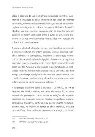 Coleção Cadernos de Políticas Culturais




sobre o produto de sua inteligência e atividade inventiva, viabi-
lizando a circulação de obras intelectuais por todos os recantos
do mundo, na concretização de sua vocação natural de comuni-
cação e entrelaçamento cultural dos povos. O Direito Autoral126
objetiva, na sua essência, regulamentar as relações jurídicas
passíveis de serem verificadas entre o autor de uma obra inte-
lectual e outros eventualmente interessados em aproveitá-la
cultural e economicamente.

A obra intelectual, destarte, possui, por finalidade primordial,
o interesse cultural, de ordem estética, técnica, didática, cien-
tífica, religiosa e pedagógica, mediante a exploração comer-
cial da obra e publicação (divulgação). Advêm daí os requisitos
essenciais para o enquadramento como objeto passível de tutela
pelos Direitos Autorais: a criatividade e a originalidade. A criati-
vidade reside na nova contextura que se dá a um tema, por mais
antigo que ele seja. A originalidade coincide, praticamente, com
o estilo do autor, mediante o qual ele lhe empresta uma parti-
cular maneira de existir no mundo exterior.127

A Legislação Brasileira sobre a matéria – Lei 9.610, de 19 de
fevereiro de 1998 – define, no caput do artigo 7o, as obras
intelectuais protegidas como sendo as criações do espírito,
expressas por qualquer meio ou fixadas em qualquer suporte,
tangível ou intangível, conhecido ou que se invente no futuro,
enumerando, no inciso I, os textos de obras literárias, artísticas
ou científicas. Essa definição demonstra a adoção, no Brasil,


126           MANSO, Eduardo J. Vieira. Idem. p. 20.
127           MANSO, Eduardo J. Vieira. Idem. p. 31.


198
 