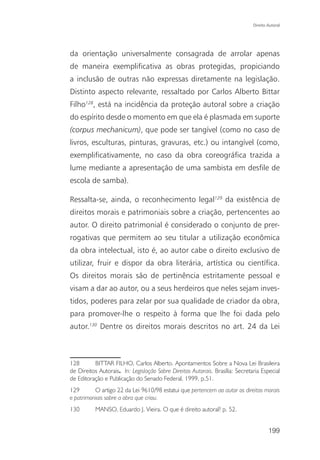 Direito Autoral




da orientação universalmente consagrada de arrolar apenas
de maneira exemplificativa as obras protegidas, propiciando
a inclusão de outras não expressas diretamente na legislação.
Distinto aspecto relevante, ressaltado por Carlos Alberto Bittar
Filho128, está na incidência da proteção autoral sobre a criação
do espírito desde o momento em que ela é plasmada em suporte
(corpus mechanicum), que pode ser tangível (como no caso de
livros, esculturas, pinturas, gravuras, etc.) ou intangível (como,
exemplificativamente, no caso da obra coreográfica trazida a
lume mediante a apresentação de uma sambista em desfile de
escola de samba).

Ressalta-se, ainda, o reconhecimento legal129 da existência de
direitos morais e patrimoniais sobre a criação, pertencentes ao
autor. O direito patrimonial é considerado o conjunto de prer-
rogativas que permitem ao seu titular a utilização econômica
da obra intelectual, isto é, ao autor cabe o direito exclusivo de
utilizar, fruir e dispor da obra literária, artística ou científica.
Os direitos morais são de pertinência estritamente pessoal e
visam a dar ao autor, ou a seus herdeiros que neles sejam inves-
tidos, poderes para zelar por sua qualidade de criador da obra,
para promover-lhe o respeito à forma que lhe foi dada pelo
autor.130 Dentre os direitos morais descritos no art. 24 da Lei



128       BITTAR FILHO, Carlos Alberto. Apontamentos Sobre a Nova Lei Brasileira
de Direitos Autorais. In: Legislação Sobre Direitos Autorais. Brasília: Secretaria Especial
de Editoração e Publicação do Senado Federal, 1999, p.51.
129       O artigo 22 da Lei 9610/98 estatui que pertencem ao autor os direitos morais
e patrimoniais sobre a obra que criou.
130        MANSO, Eduardo J. Vieira. O que é direito autoral? p. 52.


                                                                                       199
 