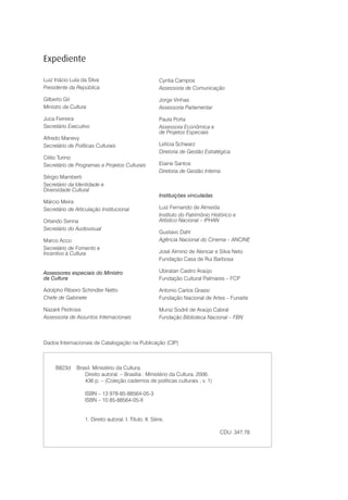 Expediente

Luiz Inácio Lula da Silva                               Cyntia Campos
Presidente da República                                 Assessoria de Comunicação

Gilberto Gil                                            Jorge Vinhas
Ministro da Cultura                                     Assessoria Parlamentar

Juca Ferreira                                           Paula Porta
Secretário Executivo                                    Assessora Econômica e
                                                        de Projetos Especiais
Alfredo Manevy
Secretário de Políticas Culturais                       Letícia Schwarz
                                                        Diretoria de Gestão Estratégica
Célio Turino
Secretário de Programas e Projetos Culturais            Elaine Santos
                                                        Diretoria de Gestão Interna
Sérgio Mamberti
Secretário da Identidade e
Diversidade Cultural
                                                        Instituições vinculadas
Márcio Meira
Secretário de Articulação Institucional                 Luiz Fernando de Almeida
                                                        Instituto do Patrimônio Histórico e
Orlando Senna                                           Artístico Nacional – IPHAN
Secretário do Audiovisual
                                                        Gustavo Dahl
Marco Acco                                              Agência Nacional do Cinema – ANCINE
Secretário de Fomento e
Incentivo à Cultura                                     José Almino de Alencar e Silva Neto
                                                        Fundação Casa de Rui Barbosa

Assessores especiais do Ministro                        Ubiratan Castro Araújo
da Cultura                                              Fundação Cultural Palmares – FCP

Adolpho Ribeiro Schindler Netto                         Antonio Carlos Grassi
Chefe de Gabinete                                       Fundação Nacional de Artes – Funarte

Nazaré Pedrosa                                          Muniz Sodré de Araújo Cabral
Assessoria de Assuntos Internacionais                   Fundação Biblioteca Nacional – FBN



Dados Internacionais de Catalogação na Publicação (CIP)



     B823d     Brasil. Ministério da Cultura.
                  Direito autoral. – Brasília : Ministério da Cultura, 2006.
                  436 p. – (Coleção cadernos de políticas culturais ; v. 1)

                  ISBN – 13 978-85-88564-05-3
                  ISBN – 10 85-88564-05-X


                  1. Direito autoral. I. Título. II. Série.

                                                                                   CDU: 347.78
 