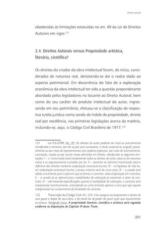 Direito Autoral




obedecidas às limitações estatuídas no art. 49 da Lei de Direitos
Autorais em vigor.131



2.4. Direitos Autorais versus Propriedade artística,
literária, cientíﬁca?

Os direitos do criador da obra intelectual foram, de início, consi-
derados de natureza real, denotando-se daí o realce dado ao
aspecto patrimonial. Em decorrência do fato de a exploração
econômica da obra intelectual ter sido a questão preponderante
abordada pelos legisladores no tocante ao Direito Autoral, bem
como do seu caráter de produto intelectual do autor, ingres-
sando em seu patrimônio, efetuou-se a classificação de respec-
tiva tutela jurídica como sendo de índole de propriedade, direito
real por excelência, nas primeiras legislações acerca da matéria,
incluindo-se, aqui, o Código Civil Brasileiro de 1917.132


131         Lei 9.610/98, Art. 49. Os direitos do autor poderão ser total ou parcialmente
transferidos a terceiros, por ele ou por seus sucessores, a título universal ou singular, pesso-
almente ou por meio de representantes com poderes especiais, por meio de licenciamento,
concessão, cessão ou por outros meios admitidos em Direito, obedecidas as seguintes limi-
tações: I – a transmissão total compreende todos os direitos do autor, salvo os de natureza
moral e os expressamente excluídos por lei; II – somente se admitirá transmissão total e
definitiva dos direitos mediante estipulação contratual escrita; III – na hipótese de não ha-
ver estipulação contratual escrita, o prazo máximo será de cinco anos; IV – a cessão será
válida unicamente para o país em que se firmou o contrato, salvo estipulação em contrário;
V – a cessão só se operará para modalidades de utilização já existentes à data do con-
trato; VI – não havendo especificações quanto à modalidade de utilização, o contrato será
interpretado restritivamente, entendendo-se como limitada apenas a uma que seja aquela
indispensável ao cumprimento da finalidade do contrato.
132        Transcrição do Código Civil: Art. 524. A lei assegura ao proprietário o direito de
usar gozar e dispor de seus bens, e de reavê-los do poder de quem quer que injustamente
os possua. Parágrafo único. A propriedade literária, científica e artística será regulada
conforme as disposições do Capítulo VI deste Título.


                                                                                           201
 