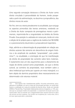 Coleção Cadernos de Políticas Culturais




Uma segunda concepção destacava o Direito do Autor como
direito vinculado à personalidade do homem, tendo prospe-
rado a partir da sedimentação, na doutrina e jurisprudência, dos
direitos morais do autor.

Por fim, tem-se a teoria prevalecente na atualidade, que conjuga
os aspectos primordiais das teorias anteriores, revelando ser
o Direito do Autor composto de prerrogativas morais e patri-
moniais, imprimindo-lhe a singularidade no âmbito do Direito
Privado. Essa posição é a adotada em nosso país, tendo em vista
a edição de lei própria para a regência da matéria (Lei 9610/98)
e o posicionamento doutrinário e jurisprudencial majoritário.

Hoje, admite-se a denominação de propriedade em relação aos
direitos autorais tão somente em decorrência da origem histó-
rica e da amplitude do vocábulo “propriedade”, pois predo-
mina133, na atualidade, a orientação de que há manifestação
do direito de propriedade tão somente sobre bens materiais.
É exatamente esse um dos argumentos para o afastamento da
noção de direito autoral como propriedade, vez que o direito
autoral, ao contrário da propriedade, recai também sobre a
obra intelectual que tenha por suporte um meio intangível, e o
bem objeto do domínio proprietário deve necessariamente ser
determinado e de natureza material.


133        Esse aspecto não é absolutamente pacífico. Há ainda controvérsias, princi-
palmente na atualidade, em que os meios de comunicação permitem um acesso fácil,
barato e a publicação em massa do conteúdo de diversas obras. Varela, por exemplo
(VARELA, Marcelo Dias. Propriedade intelectual dos setores emergentes, p. 139), asse-
vera que na concepção moderna de propriedade, o cumprimento da função social se faz
imprescindível. Deve-se entender que a obrigatoriedade deste requisito essencial se aplica
não somente aos bens corpóreos, mas também aos incorpóreos que, muitas vezes, são os
de maior repercussão sobre a coletividade.


202
 