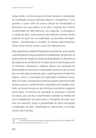 Coleção Cadernos de Políticas Culturais




Surgiu então, na estruturação do Direito Autoral, a necessidade
de conciliação de duas premissas básicas e antagônicas:136 a) a
primeira: o autor retira do acervo cultural da humanidade os
elementos com que produz a sua obra, surgindo daí o direito
à coletividade em dela desfrutar; b) a segunda: a concepção e
a criação da obra, como produtos do intelecto humano, devem
propiciar ao autor, em sua exploração, os proventos correspon-
dentes, reconhecendo-se também os direitos personalíssimos
ínsitos nessa mesma criação e que à lei cabe preservar.

Essa característica especial (hibridismo) do direito do autor denota
a identificação de traços privatísticos e publicísticos, tal qual vem se
asseverando em relação ao direito de propriedade, em decorrência
da exigência de atendimento à função social. A conciliação entre
os interesses individuais e coletivos decorre da concessão de
exclusividade ao autor para a exploração econômica de sua obra
por um certo lapso temporal, após o qual ingressará em domínio
público. Assim, o monopólio de exploração econômica conce-
dido ao criador corresponde à tutela do aspecto patrimonial dos
direitos autorais, reconhecendo a importância do trabalho reali-
zado, ao mesmo tempo em que estimula a constante criação de
novas obras. O interesse da sociedade no progresso e difusão
da cultura, por sua vez, é reconhecido e tutelado na medida em
que é estabelecido um prazo para o monopólio do autor que,
uma vez exaurido, enseja a possibilidade de plena divulgação
e publicação da obra, respeitando-se, obviamente, os direitos
morais nela incutidos.



136      As premissas aqui mencionadas são extraídas da obra de Carlos Alberto BIT-
TAR: Contornos Atuais do Direito do Autor, p. 115.


206
 