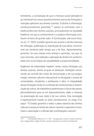 Direito Autoral




Entretanto, a constatação de que o interesse social sobrepõe-se
ao individual traz novos questionamentos acerca das limitações e
restrições aplicáveis aos direitos autorais. O direito à informação,
constitucionalmente garantido,137 parece se confrontar com a
tutela jurídica dos direitos autorais, principalmente na sociedade
hodierna, em que o conhecimento e a própria informação cons-
tituem-se bens de grande valor. A Constituição, sob outra ótica,
no art. 5o, XXVII, também garante aos autores o direito exclusivo
de utilização, publicação ou reprodução de suas obras, transmis-
sível aos herdeiros pelo tempo que a lei fixar. Aparentemente,
portanto, há uma colisão entre direitos e garantias, vez que no
caso concreto, será realizada a aplicação do direito em conformi-
dade com os princípios da razoabilidade e proporcionalidade.

Exigências da coletividade impõem, ainda, outras limitações aos
direitos autorais, dentre as quais se destacam: limitações concer-
nentes ao controle dos meios de comunicação e de sua progra-
mação; interesse cultural e educacional na divulgação e acesso de
universidades, estudantes e professores à obra. A integralidade
dessas limitações funda-se na difusão de conhecimentos e dissemi-
nação da cultura, de importância patente para o futuro dos países,
primordialmente para os em desenvolvimento, dado o interesse
na preservação de suas raízes e de sua cultura. Essa concepção
é expressamente trazida no texto constitucional, no artigo 215,
caput: “O Estado garantirá a todos o pleno exercício dos direitos
culturais e acesso às fontes da cultura nacional, e apontará e incen-
tivará a valorização e a difusão das manifestações culturais”.


137       Constituição Federal, art. 5o, XIV – é assegurado a todos o acesso à informa-
ção e resguardado o sigilo de fonte, quando necessário ao exercício profissional.


                                                                                    207
 