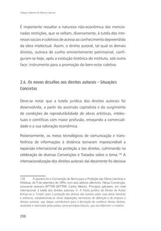 Coleção Cadernos de Políticas Culturais




É importante ressaltar a natureza não-econômica das mencio-
nadas restrições, que se voltam, diversamente, à tutela dos inte-
resses sociais e coletivos de acesso ao conhecimento depreendido
da obra intelectual. Assim, o direito autoral, tal qual os demais
direitos, outrora de cunho eminentemente patrimonial, confi-
guram-se hoje, após a evolução histórica do instituto, sob outra
face: instrumento para a promoção do bem-estar coletivo.



2.6. Os novos desaﬁos aos direitos autorais – Situações
Concretas

Deve-se notar que a tutela jurídica dos direitos autorais foi
desenvolvida, a partir da ascensão capitalista e do surgimento
de condições de reprodutibilidade de obras artísticas, intelec-
tuais e científicas com maior profusão, ensejando a comerciali-
dade e a sua valoração econômica.

Posteriormente, os meios tecnológicos de comunicação e trans-
ferência de informações à distância tornaram imprescindível a
expansão internacional da proteção a tais direitos, culminando na
celebração de diversas Convenções e Tratados sobre o tema.138 A
internacionalização dos direitos autorais daí decorrente foi decisiva



138         A pioneira foi a Convenção de Berna para a Proteção das Obras Literárias e
Artísticas, de 9 de setembro de 1896, com atos aditivos ulteriores. Nessa Convenção,
consoante assevera BITTAR (BITTAR, Carlos Alberto. Princípios aplicáveis, em nível
internacional, à tutela dos direitos autorais. In: A Tutela Jurídica do Direito do Autor)
formou-se a “União” para a proteção dos direitos dos autores sobre suas obras literárias
e artísticas, estabelecendo-se várias disposições normativas de definição e de amparo a
direitos autorais, que depois contribuíram para a formação da canônica desses direitos,
recebidas e internadas pelos países como princípios básicos, que ora informam a matéria.


208
 