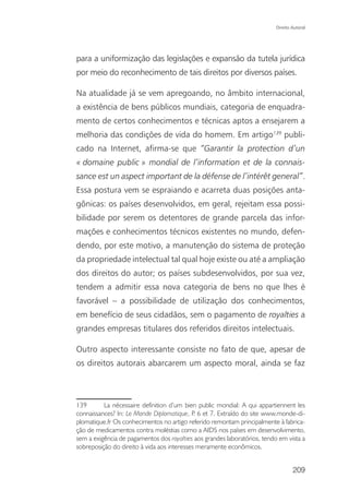 Direito Autoral




para a uniformização das legislações e expansão da tutela jurídica
por meio do reconhecimento de tais direitos por diversos países.

Na atualidade já se vem apregoando, no âmbito internacional,
a existência de bens públicos mundiais, categoria de enquadra-
mento de certos conhecimentos e técnicas aptos a ensejarem a
melhoria das condições de vida do homem. Em artigo139 publi-
cado na Internet, afirma-se que “Garantir la protection d’un
« domaine public » mondial de l’information et de la connais-
sance est un aspect important de la défense de l’intérêt general”.
Essa postura vem se espraiando e acarreta duas posições anta-
gônicas: os países desenvolvidos, em geral, rejeitam essa possi-
bilidade por serem os detentores de grande parcela das infor-
mações e conhecimentos técnicos existentes no mundo, defen-
dendo, por este motivo, a manutenção do sistema de proteção
da propriedade intelectual tal qual hoje existe ou até a ampliação
dos direitos do autor; os países subdesenvolvidos, por sua vez,
tendem a admitir essa nova categoria de bens no que lhes é
favorável – a possibilidade de utilização dos conhecimentos,
em benefício de seus cidadãos, sem o pagamento de royalties a
grandes empresas titulares dos referidos direitos intelectuais.

Outro aspecto interessante consiste no fato de que, apesar de
os direitos autorais abarcarem um aspecto moral, ainda se faz



139       La nécessaire definition d’um bien public mondial: A qui appartiennent les
connaissances? In: Le Monde Diplomatique, P 6 et 7. Extraído do site www.monde-di-
                                             .
plomatique.fr Os conhecimentos no artigo referido remontam principalmente à fabrica-
ção de medicamentos contra moléstias como a AIDS nos países em desenvolvimento,
sem a exigência de pagamentos dos royalties aos grandes laboratórios, tendo em vista a
sobreposição do direito à vida aos interesses meramente econômicos.


                                                                                   209
 