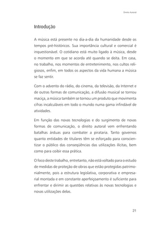 Direito Autoral




Introdução

A música está presente no dia-a-dia da humanidade desde os
tempos pré-históricos. Sua importância cultural e comercial é
inquestionável. O cotidiano está muito ligado à música, desde
o momento em que se acorda até quando se deita. Em casa,
no trabalho, nos momentos de entretenimento, nos cultos reli-
giosos, enfim, em todos os aspectos da vida humana a música
se faz sentir.

Com o advento do rádio, do cinema, da televisão, da Internet e
de outras formas de comunicação, a difusão musical se tornou
maciça, a música também se tornou um produto que movimenta
cifras incalculáveis em todo o mundo numa gama infindável de
atividades.

Em função das novas tecnologias e do surgimento de novas
formas de comunicação, o direito autoral vem enfrentando
batalhas árduas para combater a pirataria. Tanto governos
quanto entidades de titulares têm se esforçado para conscien-
tizar o público das conseqüências das utilizações ilícitas, bem
como para coibir essa prática.

O foco deste trabalho, entretanto, não está voltado para o estudo
de medidas de proteção de obras que estão protegidas patrimo-
nialmente, pois a estrutura legislativa, corporativa e empresa-
rial montada e em constante aperfeiçoamento é suficiente para
enfrentar e dirimir as questões relativas às novas tecnologias e
novas utilizações delas.




                                                                  21
 