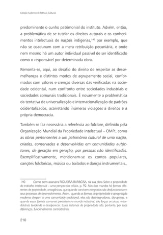 Coleção Cadernos de Políticas Culturais




predominante o cunho patrimonial do instituto. Advém, então,
a problemática de se tutelar os direitos autorais e os conheci-
mentos intelectuais de nações indígenas,140 por exemplo, que
não se coadunam com a mera retribuição pecuniária, e onde
nem mesmo há um autor individual passível de ser identificado
como o responsável por determinada obra.

Remonta-se, aqui, ao desafio do direito de respeitar as desse-
melhanças e distintos modos de agrupamento social, confor-
mados com valores e crenças diversas das verificadas na socie-
dade ocidental, num confronto entre sociedades industriais e
sociedades comunais tradicionais. É novamente a problemática
da tentativa de universalização e internacionalização de padrões
ocidentalizados, acarretando inúmeras violações a direitos e à
própria democracia.

Também se faz necessária a referência ao folclore, definido pela
Organização Mundial da Propriedade Intelectual – OMPI, como
as obras pertencentes a um patrimônio cultural de uma nação,
criadas, conservadas e desenvolvidas em comunidades autóc-
tones, de geração em geração, por pessoas não identificadas.
Exemplificativamente, mencionam-se os contos populares,
canções folclóricas, música ou bailados e danças instrumentais..



140        Como bem assevera FIGUEIRA BARBOSA, na sua obra Sobre a propriedade
do trabalho intelectual – uma perspectiva crítica, p. 92: Nos dois mundos há formas dife-
rentes de propriedade, antagônicas, que quando convivem integradas são desfuncionais em
seus processos de desenvolvimento. Assim, quando as formas de propriedade e apropriação
moderna chegam a uma comunidade tradicional, elas são desintegradoras, disruptivas, e
quando essas formas comunais persistem no mundo industrial, são forças arcaicas, retar-
datárias tendendo a desaparecer. Esses sistemas de propriedade são, portanto, por suas
diferenças, funcionalmente contraditórios.


210
 