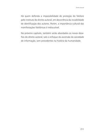 Direito Autoral




Há quem defenda a impossibilidade de proteção do folclore
pelo instituto do direito autoral, em decorrência da inviabilidade
de identificação dos autores. Porém, a importância cultural das
manifestações folclóricas é indiscutível.

No próximo capítulo, também serão abordados os novos desa-
fios do direito autoral, sob o enfoque da ascensão da sociedade
de informação, sem precedentes na história da humanidade.




                                                                 211
 