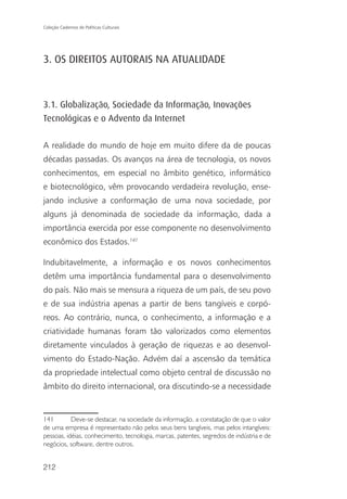 Coleção Cadernos de Políticas Culturais




3. OS DIREITOS AUTORAIS NA ATUALIDADE



3.1. Globalização, Sociedade da Informação, Inovações
Tecnológicas e o Advento da Internet

A realidade do mundo de hoje em muito difere da de poucas
décadas passadas. Os avanços na área de tecnologia, os novos
conhecimentos, em especial no âmbito genético, informático
e biotecnológico, vêm provocando verdadeira revolução, ense-
jando inclusive a conformação de uma nova sociedade, por
alguns já denominada de sociedade da informação, dada a
importância exercida por esse componente no desenvolvimento
econômico dos Estados.141

Indubitavelmente, a informação e os novos conhecimentos
detêm uma importância fundamental para o desenvolvimento
do país. Não mais se mensura a riqueza de um país, de seu povo
e de sua indústria apenas a partir de bens tangíveis e corpó-
reos. Ao contrário, nunca, o conhecimento, a informação e a
criatividade humanas foram tão valorizados como elementos
diretamente vinculados à geração de riquezas e ao desenvol-
vimento do Estado-Nação. Advém daí a ascensão da temática
da propriedade intelectual como objeto central de discussão no
âmbito do direito internacional, ora discutindo-se a necessidade


141        Deve-se destacar, na sociedade da informação, a constatação de que o valor
de uma empresa é representado não pelos seus bens tangíveis, mas pelos intangíveis:
pessoas, idéias, conhecimento, tecnologia, marcas, patentes, segredos de indústria e de
negócios, software, dentre outros.


212
 