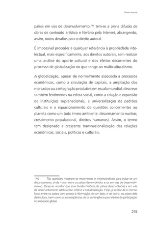 Direito Autoral




países em vias de desenvolvimento,146 tem-se a plena difusão de
obras de conteúdo artístico e literário pela Internet, abrangendo,
assim, novos desafios para o direito autoral.

É impossível proceder a qualquer referência à propriedade inte-
lectual, mais especificamente, aos direitos autorais, sem realizar
uma análise do aporte cultural e dos efeitos decorrentes do
processo de globalização no que tange ao multiculturalismo.

A globalização, apesar de normalmente associada a processos
econômicos, como a circulação de capitais, a ampliação dos
mercados ou a integração produtiva em escala mundial, descreve
também fenômenos na esfera social, como a criação e expansão
de instituições supranacionais, a universalização de padrões
culturais e o equacionamento de questões concernentes ao
planeta como um todo (meio ambiente, desarmamento nuclear,
crescimento populacional, direitos humanos). Assim, o termo
tem designado a crescente transnacionalização das relações
econômicas, sociais, políticas e culturais.




146        Tais questões mostram-se recorrentes e imprescindíveis para evitar-se um
distanciamento ainda maior entre os países desenvolvidos e os em vias de desenvolvi-
mento. Deve-se ressaltar que essa divisão histórica de países desenvolvidos e em vias
de desenvolvimento adota como critério a industrialização. Hoje, já se discute o imenso
fosso entre os países com acesso à informação, de um lado, e de outro, os países dela
destituídos, bem como as conseqüências de tal contingência para efeitos de participação
no mercado global.


                                                                                    215
 