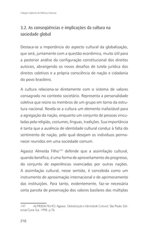 Coleção Cadernos de Políticas Culturais




3.2. As conseqüências e implicações da cultura na
sociedade global

Destaca-se a importância do aspecto cultural da globalização,
que será, juntamente com a questão econômica, muito útil para
a posterior análise da configuração constitucional dos direitos
autorais, abrangendo os novos desafios de tutela jurídica dos
direitos coletivos e a própria consciência de nação e cidadania
do povo brasileiro.

A cultura relaciona-se diretamente com o sistema de valores
consagrado no contexto societário. Representa a personalidade
coletiva que reúne os membros de um grupo em torno da estru-
tura nacional. Revela-se a cultura um elemento inafastável para
a agregação da nação, enquanto um conjunto de pessoas vincu-
ladas pela religião, costumes, línguas, tradições. Sua importância
é tanta que a ausência de identidade cultural conduz à falta do
sentimento de nação, pelo qual desejam os indivíduos perma-
necer reunidos em uma sociedade comum.

Agassiz Almeida Filho147 defende que a assimilação cultural,
quando benéfica, é uma forma de aproveitamento do progresso,
do conjunto de experiências vivenciadas por outras nações.
A assimilação cultural, nesse sentido, é concebida como um
instrumento de aproximação internacional e de aprimoramento
das instituições. Para tanto, evidentemente, faz-se necessária
certa parcela de preservação dos valores basilares das múltiplas


147       ALMEIDA FILHO, Agassiz. Globalização e Identidade Cultural. São Paulo: Edi-
torial Cone Sul, 1998. p.76


216
 
