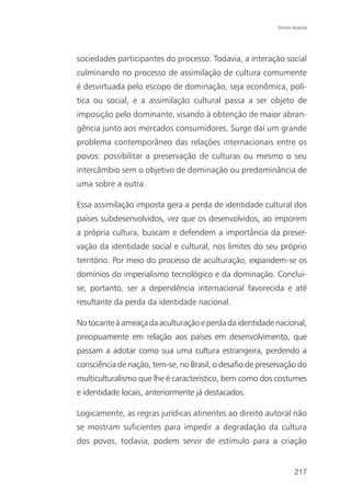 Direito Autoral




sociedades participantes do processo. Todavia, a interação social
culminando no processo de assimilação de cultura comumente
é desvirtuada pelo escopo de dominação, seja econômica, polí-
tica ou social, e a assimilação cultural passa a ser objeto de
imposição pelo dominante, visando à obtenção de maior abran-
gência junto aos mercados consumidores. Surge daí um grande
problema contemporâneo das relações internacionais entre os
povos: possibilitar a preservação de culturas ou mesmo o seu
intercâmbio sem o objetivo de dominação ou predominância de
uma sobre a outra.

Essa assimilação imposta gera a perda de identidade cultural dos
países subdesenvolvidos, vez que os desenvolvidos, ao imporem
a própria cultura, buscam e defendem a importância da preser-
vação da identidade social e cultural, nos limites do seu próprio
território. Por meio do processo de aculturação, expandem-se os
domínios do imperialismo tecnológico e da dominação. Conclui-
se, portanto, ser a dependência internacional favorecida e até
resultante da perda da identidade nacional.

No tocante à ameaça da aculturação e perda da identidade nacional,
precipuamente em relação aos países em desenvolvimento, que
passam a adotar como sua uma cultura estrangeira, perdendo a
consciência de nação, tem-se, no Brasil, o desafio de preservação do
multiculturalismo que lhe é característico, bem como dos costumes
e identidade locais, anteriormente já destacados.

Logicamente, as regras jurídicas atinentes ao direito autoral não
se mostram suficientes para impedir a degradação da cultura
dos povos, todavia, podem servir de estímulo para a criação


                                                                   217
 