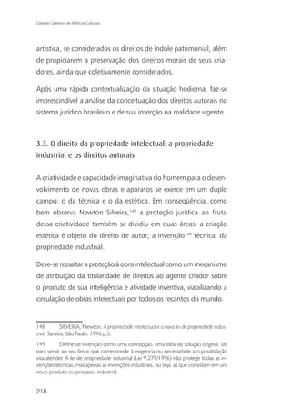 Coleção Cadernos de Políticas Culturais




artística, se considerados os direitos de índole patrimonial, além
de propiciarem a preservação dos direitos morais de seus cria-
dores, ainda que coletivamente considerados.

Após uma rápida contextualização da situação hodierna, faz-se
imprescindível a análise da conceituação dos direitos autorais no
sistema jurídico brasileiro e de sua inserção na realidade vigente.



3.3. O direito da propriedade intelectual: a propriedade
industrial e os direitos autorais

A criatividade e capacidade imaginativa do homem para o desen-
volvimento de novas obras e aparatos se exerce em um duplo
campo: o da técnica e o da estética. Em conseqüência, como
bem observa Newton Silveira,148 a proteção jurídica ao fruto
dessa criatividade também se dividiu em duas áreas: a criação
estética é objeto do direito de autor; a invenção149 técnica, da
propriedade industrial.

Deve-se ressaltar a proteção à obra intelectual como um mecanismo
de atribuição da titularidade de direitos ao agente criador sobre
o produto de sua inteligência e atividade inventiva, viabilizando a
circulação de obras intelectuais por todos os recantos do mundo.


148          SILVEIRA, Newton. A propriedade intelectual e a nova lei de propriedade indus-
trial. Saraiva, São Paulo, 1996.p.5.
149        Define-se invenção como uma concepção, uma idéia de solução original, útil
para servir ao seu fim e que corresponde à exigência ou necessidade a cuja satisfação
visa atender. A lei de propriedade industrial (Lei 9.279/1996) não protege todas as in-
venções técnicas, mas apenas as invenções industriais, ou seja, as que consistam em um
novo produto ou processo industrial.


218
 
