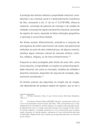 Direito Autoral




A proteção dos direitos relativos à propriedade industrial, consi-
derando o seu interesse social e o desenvolvimento econômico
do País, consoante o art. 2o da Lei nº 9.279/1996, efetua-se
mediante: concessão de patentes de invenção e de modelo de
utilidade; concessão de registro de desenho industrial; concessão
de registro de marca; repressão às falsas indicações geográficas
e repressão à concorrência desleal.

Por direito autoral, diferentemente, entende-se o conjunto de
prerrogativas de ordem patrimonial e de ordem não patrimonial
atribuídas ao autor de obra intelectual que, de alguma maneira,
satisfaça algum interesse cultural de natureza artística, cientí-
fica, didática, religiosa, ou de mero entretenimento.150

Enquanto as obras protegidas pelo direito de autor têm, como
único requisito, a originalidade, as criações no campo da proprie-
dade industrial, tais como as invenções, modelos de utilidade e
desenhos industriais, dependem do requisito de novidade, obje-
tivamente considerado.151

Os direitos autorais são adquiridos no simples ato de criação,
não dependendo de qualquer espécie de registro, que se vier a



150       MANSO, Eduardo J. Vieira. O que é Direito Autoral. São Paulo: Brasiliense,
1992. P 7.
       .
151         O professor Newton Silveira (SILVEIRA, Newton. A propriedade intelectual e
a nova lei de propriedade industrial.Saraiva, São Paulo, 1996. p.9) esclarece que “a origi-
nalidade deve ser entendida em sentido subjetivo, em relação à esfera pessoal do autor.
Já objetivamente nova é a criação ainda desconhecida como situação de fato. Assim,
em sentido subjetivo, a novidade representa um novo conhecimento para o próprio
sujeito, enquanto, em sentido objetivo, representa um novo conhecimento para toda
a coletividade. Objetivamente novo é aquilo que era ignorado pelo autor no momento
do ato criativo”.


                                                                                       219
 