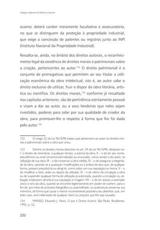 Coleção Cadernos de Políticas Culturais




ocorrer, deterá caráter meramente facultativo e assecuratório,
no que se distinguem da proteção à propriedade industrial,
que exige a concessão de patentes ou registros junto ao INPI
(Instituto Nacional da Propriedade Industrial).

Ressalta-se, ainda, no âmbito dos direitos autorais, o reconheci-
mento legal da existência de direitos morais e patrimoniais sobre
a criação, pertencentes ao autor.152 O direito patrimonial é o
conjunto de prerrogativas que permitem ao seu titular a utili-
zação econômica da obra intelectual, isto é, ao autor cabe o
direito exclusivo de utilizar, fruir e dispor da obra literária, artís-
tica ou científica. Os direitos morais,153 conforme já ressaltado
nos capítulos anteriores, são de pertinência estritamente pessoal
e visam a dar ao autor, ou a seus herdeiros que neles sejam
investidos, poderes para zelar por sua qualidade de criador da
obra, para promover-lhe o respeito à forma que lhe foi dada
pelo autor.154


152         O artigo 22 da Lei 9610/98 estatui que pertencem ao autor os direitos mo-
rais e patrimoniais sobre a obra que criou.

153         Dentre os direitos morais descritos no art. 24 da Lei 9610/98, destacam-se:
I- o direito de reivindicar, a qualquer tempo, a autoria da obra; II – o de ter seu nome,
pseudônimo ou sinal convencional indicado ou anunciado, como sendo o do autor, na
utilização de sua obra; III – o de conservar a obra inédita; IV – o de assegurar a integrida-
de da obra, opondo-se a quaisquer modificações ou à prática de atos que, de qualquer
forma, possam prejudicá-la ou atingi-lo, como autor, em sua reputação ou honra; V – o
de modificar a obra, antes ou depois de utilizada; VI – o de retirar de circulação a obra
ou de suspender qualquer forma de utilização já autorizada, quando a circulação ou uti-
lização implicarem afronta à sua reputação e imagem; VII – o de ter acesso a exemplar
único e raro da obra, quando se encontre legitimamente em poder de outrem, para o
fim de, por meio de processo fotográfico ou assemelhado, ou audiovisual, preservar sua
memória, de forma que cause o menor inconveniente possível a seu detentor, que, em
todo caso, será indenizado de qualquer dano ou prejuízo que lhe seja causado.
154       MANSO, Eduardo J. Vieira. O que é Direito Autoral. São Paulo: Brasiliense,
1992. p. 52.


220
 