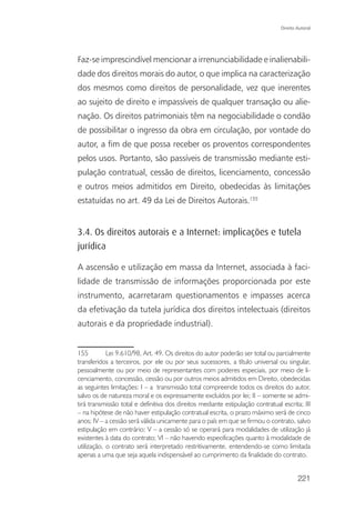Direito Autoral




Faz-se imprescindível mencionar a irrenunciabilidade e inalienabili-
dade dos direitos morais do autor, o que implica na caracterização
dos mesmos como direitos de personalidade, vez que inerentes
ao sujeito de direito e impassíveis de qualquer transação ou alie-
nação. Os direitos patrimoniais têm na negociabilidade o condão
de possibilitar o ingresso da obra em circulação, por vontade do
autor, a fim de que possa receber os proventos correspondentes
pelos usos. Portanto, são passíveis de transmissão mediante esti-
pulação contratual, cessão de direitos, licenciamento, concessão
e outros meios admitidos em Direito, obedecidas às limitações
estatuídas no art. 49 da Lei de Direitos Autorais.155


3.4. Os direitos autorais e a Internet: implicações e tutela
jurídica

A ascensão e utilização em massa da Internet, associada à faci-
lidade de transmissão de informações proporcionada por este
instrumento, acarretaram questionamentos e impasses acerca
da efetivação da tutela jurídica dos direitos intelectuais (direitos
autorais e da propriedade industrial).


155         Lei 9.610/98, Art. 49. Os direitos do autor poderão ser total ou parcialmente
transferidos a terceiros, por ele ou por seus sucessores, a título universal ou singular,
pessoalmente ou por meio de representantes com poderes especiais, por meio de li-
cenciamento, concessão, cessão ou por outros meios admitidos em Direito, obedecidas
as seguintes limitações: I – a transmissão total compreende todos os direitos do autor,
salvo os de natureza moral e os expressamente excluídos por lei; II – somente se admi-
tirá transmissão total e definitiva dos direitos mediante estipulação contratual escrita; III
– na hipótese de não haver estipulação contratual escrita, o prazo máximo será de cinco
anos; IV – a cessão será válida unicamente para o país em que se firmou o contrato, salvo
estipulação em contrário; V – a cessão só se operará para modalidades de utilização já
existentes à data do contrato; VI – não havendo especificações quanto à modalidade de
utilização, o contrato será interpretado restritivamente, entendendo-se como limitada
apenas a uma que seja aquela indispensável ao cumprimento da finalidade do contrato.


                                                                                         221
 
