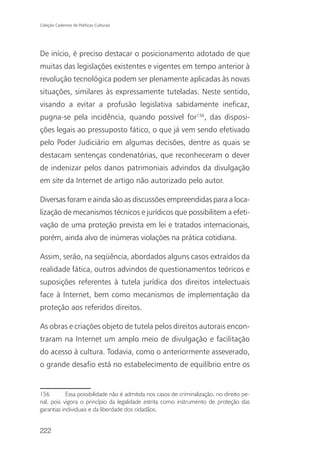 Coleção Cadernos de Políticas Culturais




De início, é preciso destacar o posicionamento adotado de que
muitas das legislações existentes e vigentes em tempo anterior à
revolução tecnológica podem ser plenamente aplicadas às novas
situações, similares às expressamente tuteladas. Neste sentido,
visando a evitar a profusão legislativa sabidamente ineficaz,
pugna-se pela incidência, quando possível for156, das disposi-
ções legais ao pressuposto fático, o que já vem sendo efetivado
pelo Poder Judiciário em algumas decisões, dentre as quais se
destacam sentenças condenatórias, que reconheceram o dever
de indenizar pelos danos patrimoniais advindos da divulgação
em site da Internet de artigo não autorizado pelo autor.

Diversas foram e ainda são as discussões empreendidas para a loca-
lização de mecanismos técnicos e jurídicos que possibilitem a efeti-
vação de uma proteção prevista em lei e tratados internacionais,
porém, ainda alvo de inúmeras violações na prática cotidiana.

Assim, serão, na seqüência, abordados alguns casos extraídos da
realidade fática, outros advindos de questionamentos teóricos e
suposições referentes à tutela jurídica dos direitos intelectuais
face à Internet, bem como mecanismos de implementação da
proteção aos referidos direitos.

As obras e criações objeto de tutela pelos direitos autorais encon-
traram na Internet um amplo meio de divulgação e facilitação
do acesso à cultura. Todavia, como o anteriormente asseverado,
o grande desafio está no estabelecimento de equilíbrio entre os


156         Essa possibilidade não é admitida nos casos de criminalização, no direito pe-
nal, pois vigora o princípio da legalidade estrita como instrumento de proteção das
garantias individuais e da liberdade dos cidadãos.


222
 