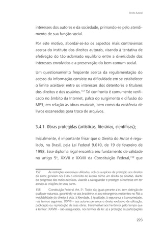Direito Autoral




interesses dos autores e da sociedade, primando-se pelo atendi-
mento de sua função social.

Por este motivo, abordar-se-ão os aspectos mais controversos
acerca do instituto dos direitos autorais, visando à tentativa de
efetivação do tão aclamado equilíbrio entre a diversidade dos
interesses envolvidos e a preservação do bem-comum social.

Um questionamento freqüente acerca da regulamentação do
acesso da informação consiste na dificuldade em se estabelecer
o limite aceitável entre os interesses dos detentores e titulares
dos direitos e dos usuários.157 Tal confronto é comumente verifi-
cado no âmbito da Internet, palco do surgimento e difusão do
MP3, em relação às obras musicais, bem como da existência de
livros escaneados para troca de arquivos.


3.4.1. Obras protegidas (artísticas, literárias, cientíﬁcas);

Inicialmente, é importante frisar que o Direito do Autor é regu-
lado, no Brasil, pela Lei Federal 9.610, de 19 de fevereiro de
1998. Esse diploma legal encontra seu fundamento de validade
no artigo 5o, XXVII e XXVIII da Constituição Federal,158 que


157        As restrições excessivas utilizadas, sob os auspícios de proteção aos direitos
do autor, geraram nos EUA o conceito de acesso como um direito do cidadão, diante
do progresso dos meios técnicos, visando a salvaguardar e proteger o interesse em ter
acesso às criações de seus pares.
158          Constituição Federal. Art. 5o. Todos são iguais perante a lei, sem distinção de
qualquer natureza, garantindo-se aos brasileiros e aos estrangeiros residentes no País a
inviolabilidade do direito à vida, à liberdade, à igualdade, à segurança e à propriedade,
nos termos seguintes: XXVII – aos autores pertence o direito exclusivo de utilização,
publicação ou reprodução de suas obras, transmissível aos herdeiros pelo tempo que
a lei fixar; XXVIII – são assegurados, nos termos da lei: a) a proteção às participações


                                                                                        223
 