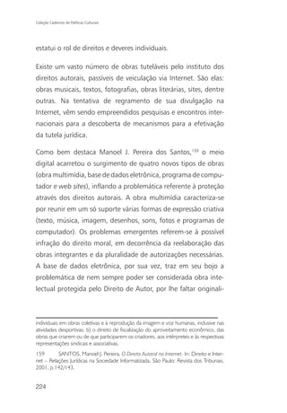 Coleção Cadernos de Políticas Culturais




estatui o rol de direitos e deveres individuais.

Existe um vasto número de obras tuteláveis pelo instituto dos
direitos autorais, passíveis de veiculação via Internet. São elas:
obras musicais, textos, fotografias, obras literárias, sites, dentre
outras. Na tentativa de regramento de sua divulgação na
Internet, vêm sendo empreendidos pesquisas e encontros inter-
nacionais para a descoberta de mecanismos para a efetivação
da tutela jurídica.

Como bem destaca Manoel J. Pereira dos Santos,159 o meio
digital acarretou o surgimento de quatro novos tipos de obras
(obra multimídia, base de dados eletrônica, programa de compu-
tador e web sites), inflando a problemática referente à proteção
através dos direitos autorais. A obra multimídia caracteriza-se
por reunir em um só suporte várias formas de expressão criativa
(texto, música, imagem, desenhos, sons, fotos e programas de
computador). Os problemas emergentes referem-se à possível
infração do direito moral, em decorrência da reelaboração das
obras integrantes e da pluralidade de autorizações necessárias.
A base de dados eletrônica, por sua vez, traz em seu bojo a
problemática de nem sempre poder ser considerada obra inte-
lectual protegida pelo Direito de Autor, por lhe faltar originali-



individuais em obras coletivas e à reprodução da imagem e voz humanas, inclusive nas
atividades desportivas; b) o direito de fiscalização do aproveitamento econômico, das
obras que criarem ou de que participarem os criadores, aos intérpretes e às respectivas
representações sindicais e associativas.
159       SANTOS, Manoel J. Pereira. O Direito Autoral na Internet. In: Direito e Inter-
net – Relações Jurídicas na Sociedade Informatizada. São Paulo: Revista dos Tribunais,
2001, p.142/143.


224
 